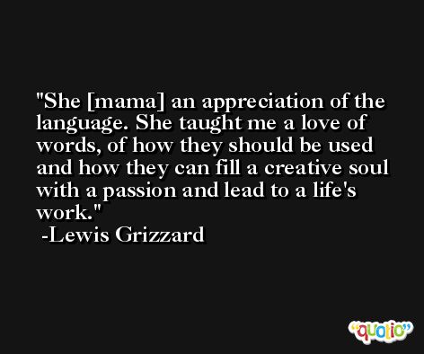 She [mama] an appreciation of the language. She taught me a love of words, of how they should be used and how they can fill a creative soul with a passion and lead to a life's work. -Lewis Grizzard