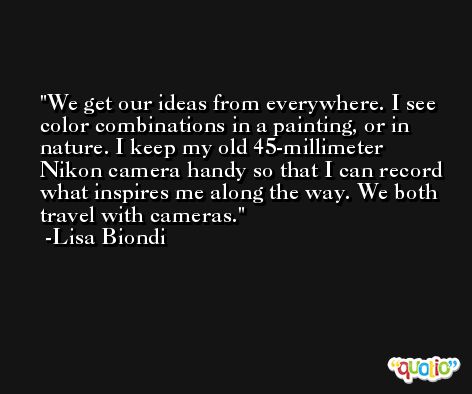 We get our ideas from everywhere. I see color combinations in a painting, or in nature. I keep my old 45-millimeter Nikon camera handy so that I can record what inspires me along the way. We both travel with cameras. -Lisa Biondi