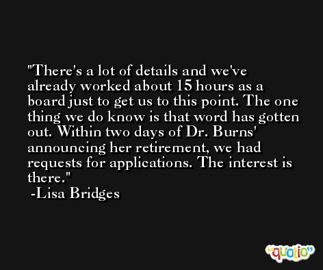 There's a lot of details and we've already worked about 15 hours as a board just to get us to this point. The one thing we do know is that word has gotten out. Within two days of Dr. Burns' announcing her retirement, we had requests for applications. The interest is there. -Lisa Bridges