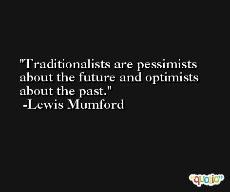 Traditionalists are pessimists about the future and optimists about the past. -Lewis Mumford