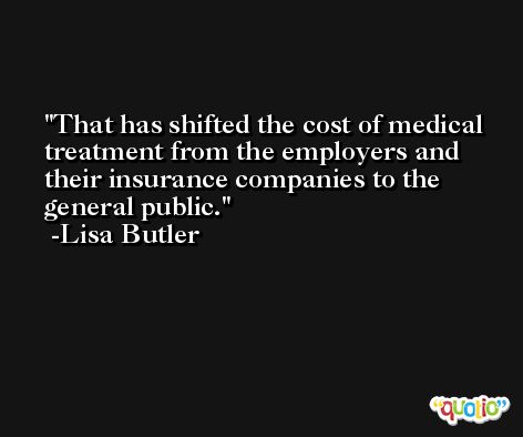 That has shifted the cost of medical treatment from the employers and their insurance companies to the general public. -Lisa Butler