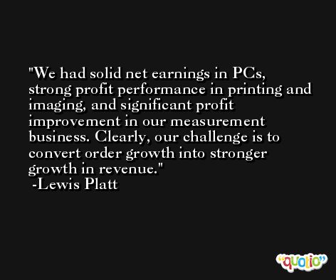 We had solid net earnings in PCs, strong profit performance in printing and imaging, and significant profit improvement in our measurement business. Clearly, our challenge is to convert order growth into stronger growth in revenue. -Lewis Platt