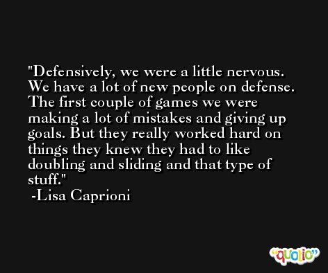Defensively, we were a little nervous. We have a lot of new people on defense. The first couple of games we were making a lot of mistakes and giving up goals. But they really worked hard on things they knew they had to like doubling and sliding and that type of stuff. -Lisa Caprioni