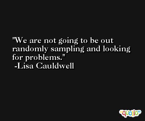 We are not going to be out randomly sampling and looking for problems. -Lisa Cauldwell