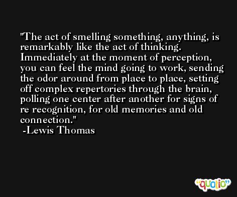 The act of smelling something, anything, is remarkably like the act of thinking. Immediately at the moment of perception, you can feel the mind going to work, sending the odor around from place to place, setting off complex repertories through the brain, polling one center after another for signs of re recognition, for old memories and old connection. -Lewis Thomas