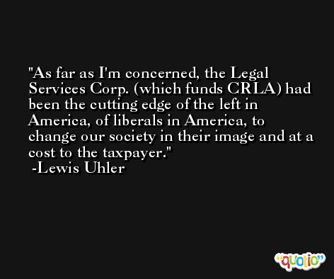 As far as I'm concerned, the Legal Services Corp. (which funds CRLA) had been the cutting edge of the left in America, of liberals in America, to change our society in their image and at a cost to the taxpayer. -Lewis Uhler