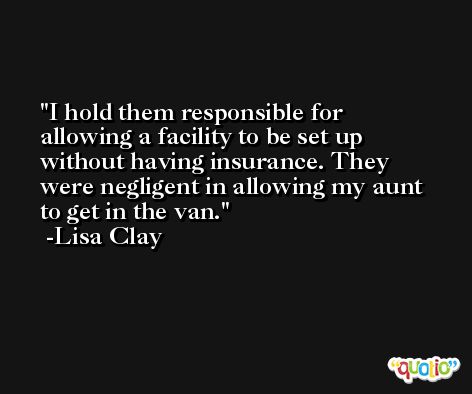 I hold them responsible for allowing a facility to be set up without having insurance. They were negligent in allowing my aunt to get in the van. -Lisa Clay