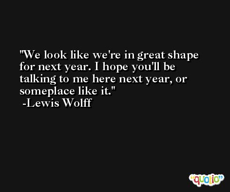 We look like we're in great shape for next year. I hope you'll be talking to me here next year, or someplace like it. -Lewis Wolff