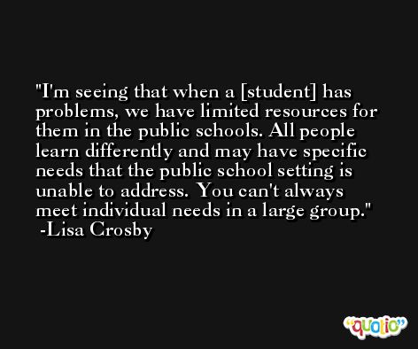 I'm seeing that when a [student] has problems, we have limited resources for them in the public schools. All people learn differently and may have specific needs that the public school setting is unable to address. You can't always meet individual needs in a large group. -Lisa Crosby