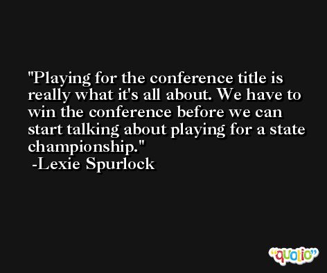 Playing for the conference title is really what it's all about. We have to win the conference before we can start talking about playing for a state championship. -Lexie Spurlock
