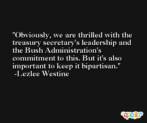 Obviously, we are thrilled with the treasury secretary's leadership and the Bush Administration's commitment to this. But it's also important to keep it bipartisan. -Lezlee Westine