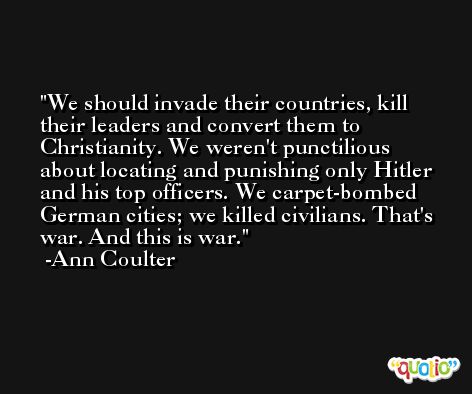 We should invade their countries, kill their leaders and convert them to Christianity. We weren't punctilious about locating and punishing only Hitler and his top officers. We carpet-bombed German cities; we killed civilians. That's war. And this is war. -Ann Coulter