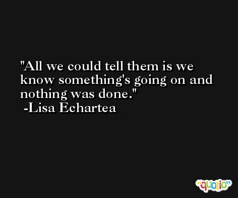 All we could tell them is we know something's going on and nothing was done. -Lisa Echartea