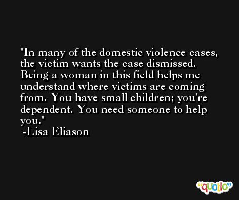 In many of the domestic violence cases, the victim wants the case dismissed. Being a woman in this field helps me understand where victims are coming from. You have small children; you're dependent. You need someone to help you. -Lisa Eliason