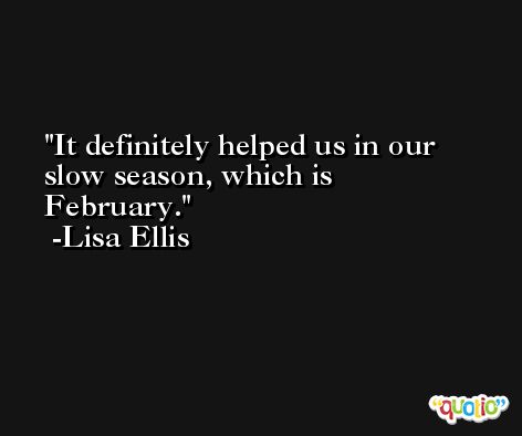 It definitely helped us in our slow season, which is February. -Lisa Ellis