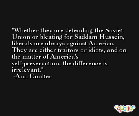 Whether they are defending the Soviet Union or bleating for Saddam Hussein, liberals are always against America. They are either traitors or idiots, and on the matter of America's self-preservation, the difference is irrelevant. -Ann Coulter