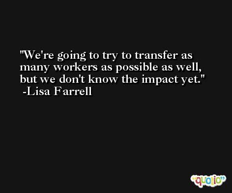 We're going to try to transfer as many workers as possible as well, but we don't know the impact yet. -Lisa Farrell