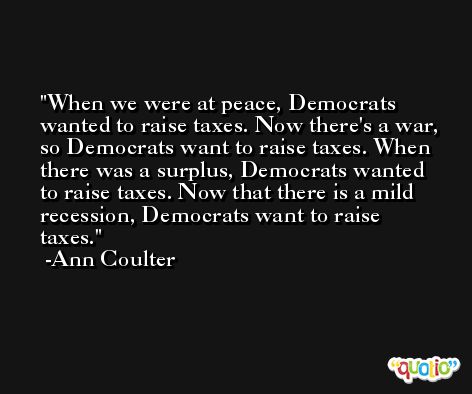 When we were at peace, Democrats wanted to raise taxes. Now there's a war, so Democrats want to raise taxes. When there was a surplus, Democrats wanted to raise taxes. Now that there is a mild recession, Democrats want to raise taxes. -Ann Coulter