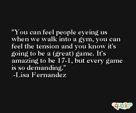 You can feel people eyeing us when we walk into a gym, you can feel the tension and you know it's going to be a (great) game. It's amazing to be 17-1, but every game is so demanding. -Lisa Fernandez