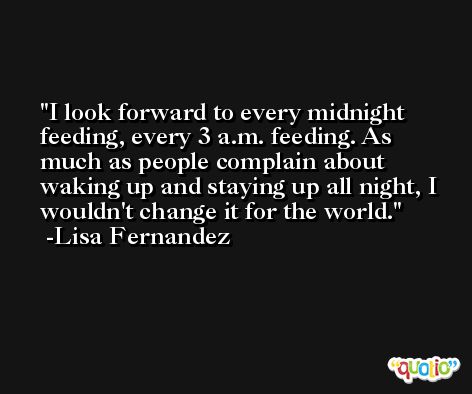I look forward to every midnight feeding, every 3 a.m. feeding. As much as people complain about waking up and staying up all night, I wouldn't change it for the world. -Lisa Fernandez
