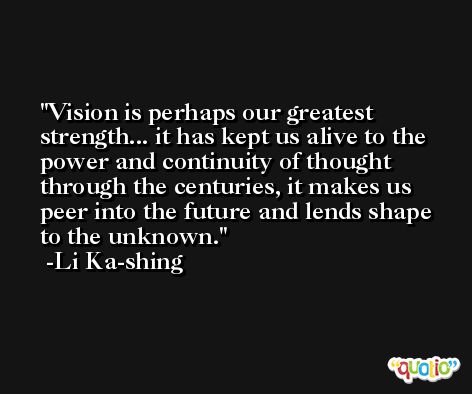 Vision is perhaps our greatest strength... it has kept us alive to the power and continuity of thought through the centuries, it makes us peer into the future and lends shape to the unknown. -Li Ka-shing