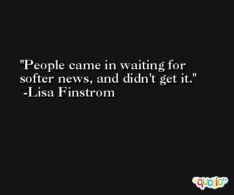People came in waiting for softer news, and didn't get it. -Lisa Finstrom