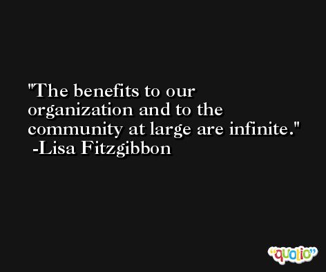 The benefits to our organization and to the community at large are infinite. -Lisa Fitzgibbon