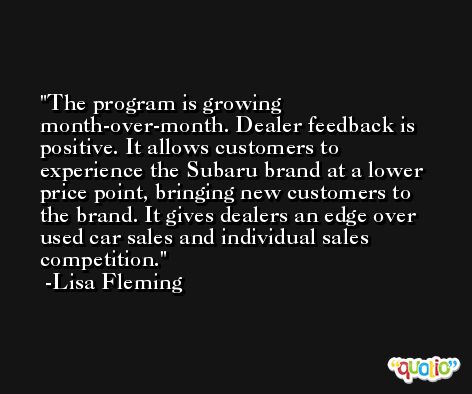 The program is growing month-over-month. Dealer feedback is positive. It allows customers to experience the Subaru brand at a lower price point, bringing new customers to the brand. It gives dealers an edge over used car sales and individual sales competition. -Lisa Fleming