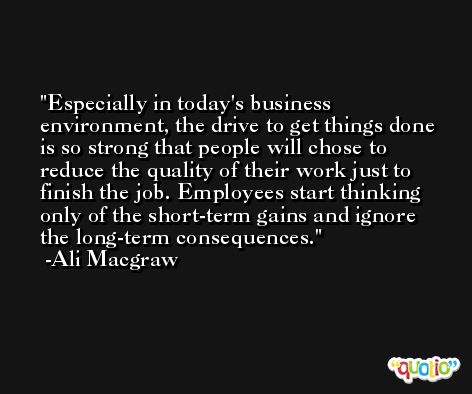 Especially in today's business environment, the drive to get things done is so strong that people will chose to reduce the quality of their work just to finish the job. Employees start thinking only of the short-term gains and ignore the long-term consequences. -Ali Macgraw