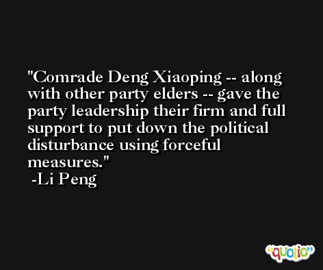 Comrade Deng Xiaoping -- along with other party elders -- gave the party leadership their firm and full support to put down the political disturbance using forceful measures. -Li Peng