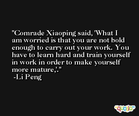 Comrade Xiaoping said, 'What I am worried is that you are not bold enough to carry out your work. You have to learn hard and train yourself in work in order to make yourself more mature,'. -Li Peng