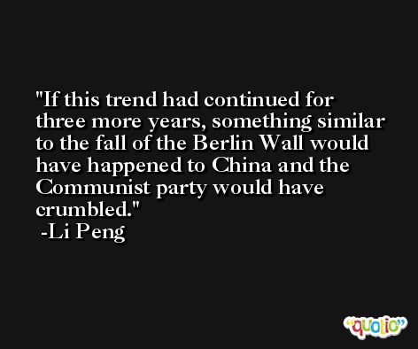 If this trend had continued for three more years, something similar to the fall of the Berlin Wall would have happened to China and the Communist party would have crumbled. -Li Peng