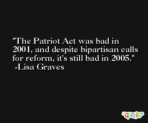 The Patriot Act was bad in 2001, and despite bipartisan calls for reform, it's still bad in 2005. -Lisa Graves