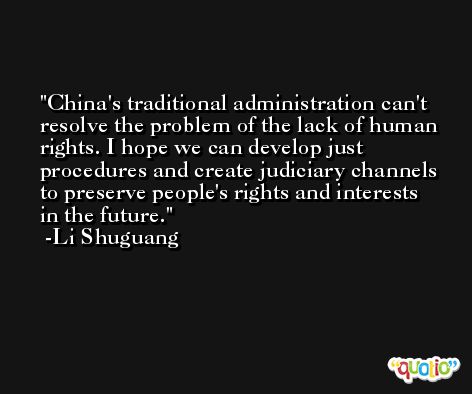 China's traditional administration can't resolve the problem of the lack of human rights. I hope we can develop just procedures and create judiciary channels to preserve people's rights and interests in the future. -Li Shuguang