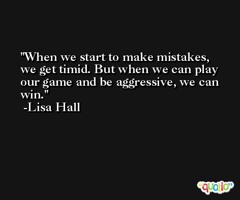 When we start to make mistakes, we get timid. But when we can play our game and be aggressive, we can win. -Lisa Hall