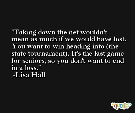 Taking down the net wouldn't mean as much if we would have lost. You want to win heading into (the state tournament). It's the last game for seniors, so you don't want to end in a loss. -Lisa Hall