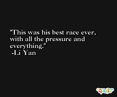 This was his best race ever, with all the pressure and everything. -Li Yan