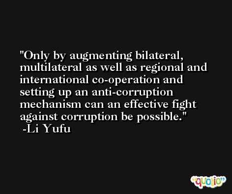 Only by augmenting bilateral, multilateral as well as regional and international co-operation and setting up an anti-corruption mechanism can an effective fight against corruption be possible. -Li Yufu