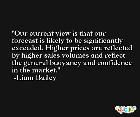 Our current view is that our forecast is likely to be significantly exceeded. Higher prices are reflected by higher sales volumes and reflect the general buoyancy and confidence in the market. -Liam Bailey