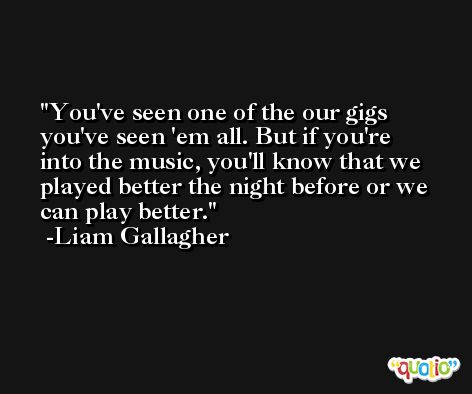 You've seen one of the our gigs you've seen 'em all. But if you're into the music, you'll know that we played better the night before or we can play better. -Liam Gallagher