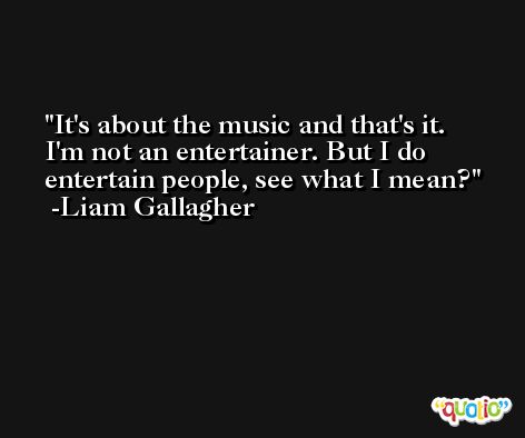 It's about the music and that's it. I'm not an entertainer. But I do entertain people, see what I mean? -Liam Gallagher