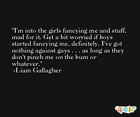 I'm into the girls fancying me and stuff, mad for it. Get a bit worried if boys started fancying me, definitely. I've got nothing against gays . . . as long as they don't pinch me on the bum or whatever. -Liam Gallagher
