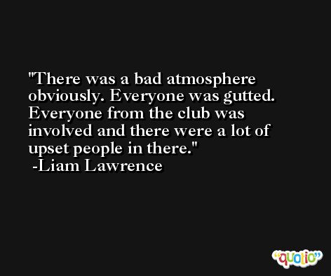 There was a bad atmosphere obviously. Everyone was gutted. Everyone from the club was involved and there were a lot of upset people in there. -Liam Lawrence