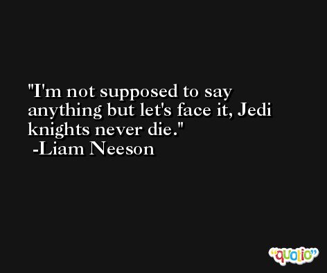 I'm not supposed to say anything but let's face it, Jedi knights never die. -Liam Neeson