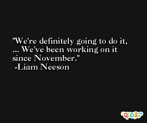 We're definitely going to do it, ... We've been working on it since November. -Liam Neeson
