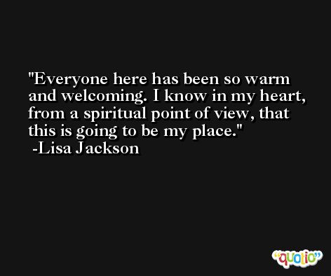 Everyone here has been so warm and welcoming. I know in my heart, from a spiritual point of view, that this is going to be my place. -Lisa Jackson