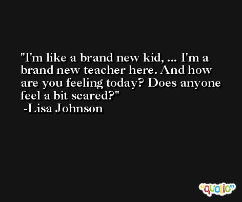I'm like a brand new kid, ... I'm a brand new teacher here. And how are you feeling today? Does anyone feel a bit scared? -Lisa Johnson