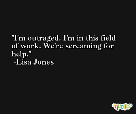 I'm outraged. I'm in this field of work. We're screaming for help. -Lisa Jones