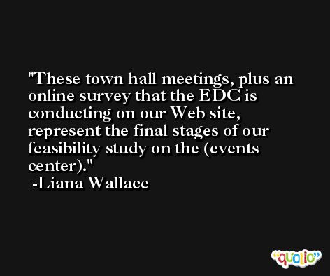 These town hall meetings, plus an online survey that the EDC is conducting on our Web site, represent the final stages of our feasibility study on the (events center). -Liana Wallace