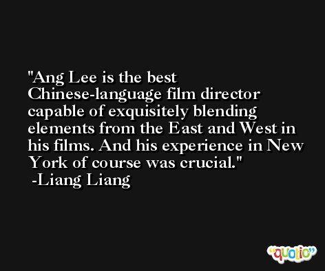 Ang Lee is the best Chinese-language film director capable of exquisitely blending elements from the East and West in his films. And his experience in New York of course was crucial. -Liang Liang